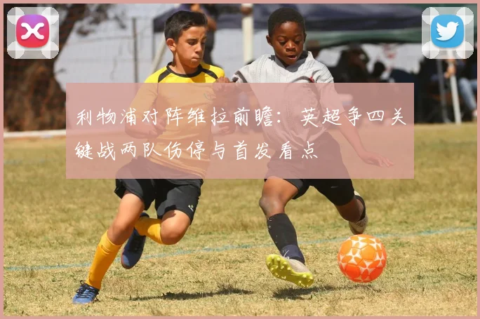 利物浦对阵维拉前瞻：英超争四关键战两队伤停与首发看点