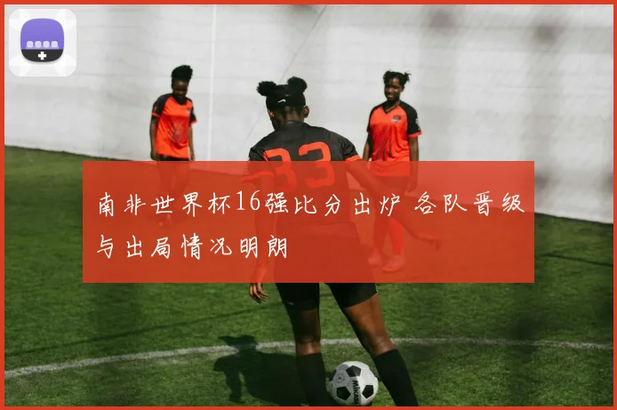 南非世界杯16强比分出炉 各队晋级与出局情况明朗