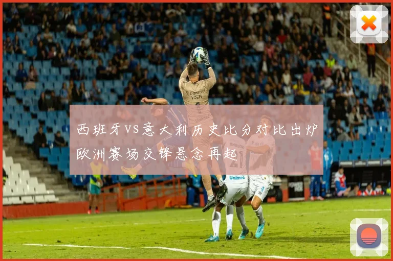 西班牙vs意大利历史比分对比出炉欧洲赛场交锋悬念再起