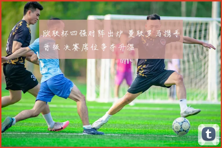 欧联杯四强对阵出炉 曼联罗马携手晋级 决赛席位争夺升温