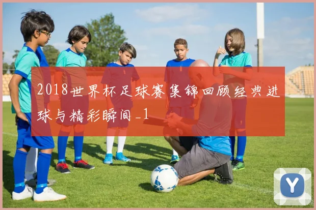 2018世界杯足球赛集锦回顾经典进球与精彩瞬间_1