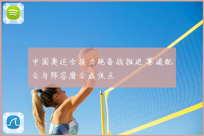 中国奥运会接力跑备战推进 赛道配合与阵容磨合成焦点