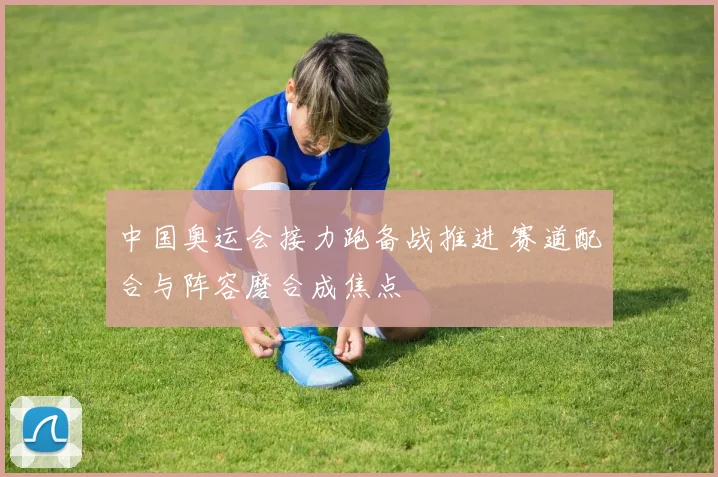 中国奥运会接力跑备战推进 赛道配合与阵容磨合成焦点