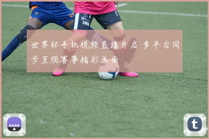 世界杯手机视频直播开启 多平台同步呈现赛事精彩画面
